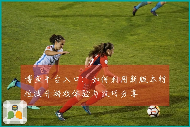博鱼平台入口：如何利用新版本特性提升游戏体验与技巧分享