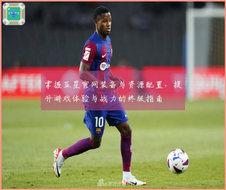 掌握亚星官网装备与资源配置，提升游戏体验与战力的终极指南