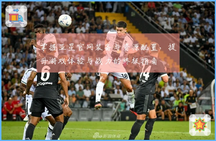 掌握亚星官网装备与资源配置，提升游戏体验与战力的终极指南