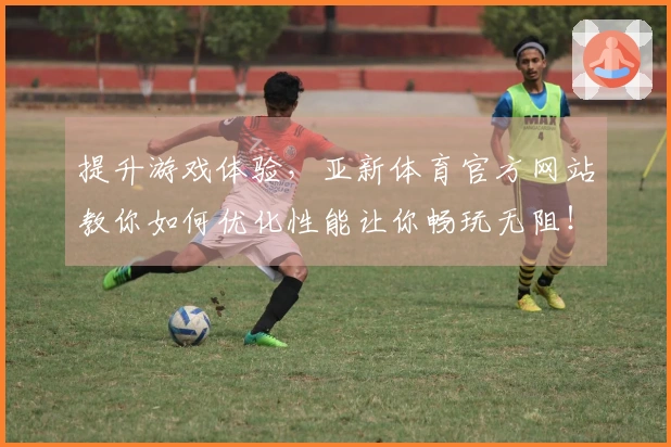 提升游戏体验，亚新体育官方网站教你如何优化性能让你畅玩无阻！